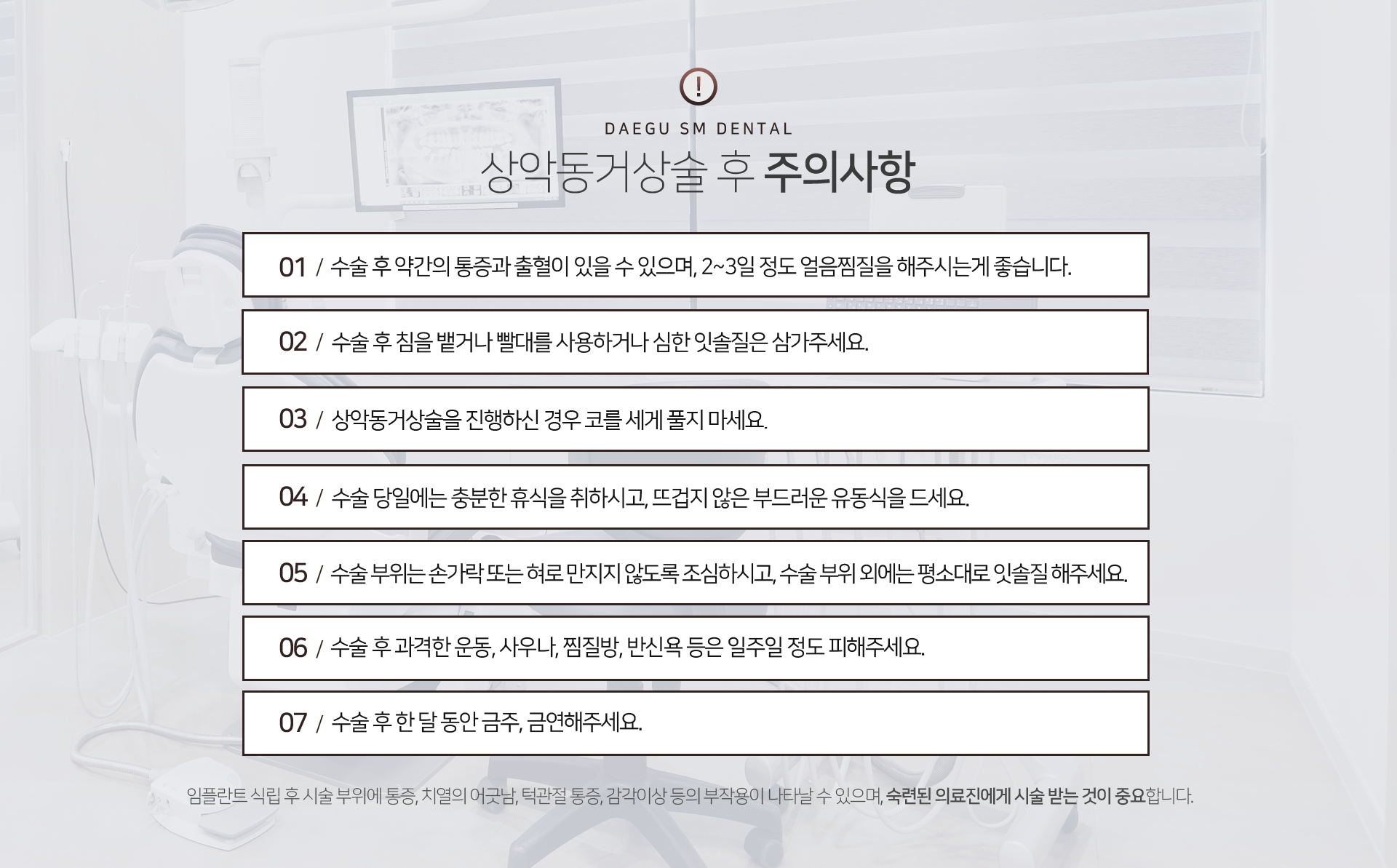 상악동거상술-후-주의사항-수술-후-약간의-통증과-출혈이-있을-수-있으며-2~3일-정도-얼음찜질을-해주시는-게-좋습니다-수술-후-침을-뱉거나-빨대를-사용하거나-심한-잇솔질은-삼가주세요-상악동거상술을-진행하신-경우-코를-세게-풀지-마세요-수술-당일에는-충분한-휴식을-취하시고-뜨겁지-않은-부드러운-유동식을-드세요-수술-부위는-손가락-또는-혀로-만지지-않도록-조심하시고-수술-부위-외에는-평소대로-잇솔질-해주세요-수술-후-과격한-운동-사우나-찜질방-반신욕-등은-일주일-정도-피해주세요-수술-후-한-달-동안-금주-금연해-주세요-임플란트-식립-후-시술-부위에-통증-치열의-어긋남-턱관절-통증-감각이상-등의-부작용이-나타날-수-있으며-숙련된-의료진에게-시술받는-것이-중요합니다